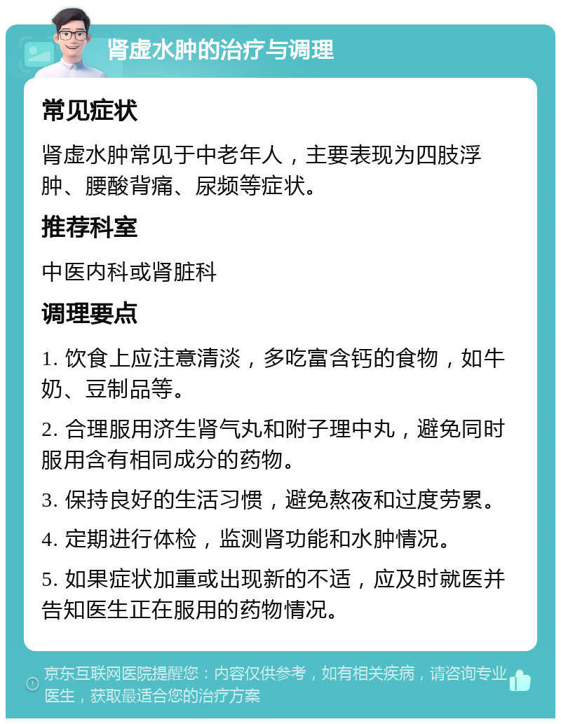 肾虚水肿的治疗与调理 常见症状 肾虚水肿常见于中老年人，主要表现为四肢浮肿、腰酸背痛、尿频等症状。 推荐科室 中医内科或肾脏科 调理要点 1. 饮食上应注意清淡，多吃富含钙的食物，如牛奶、豆制品等。 2. 合理服用济生肾气丸和附子理中丸，避免同时服用含有相同成分的药物。 3. 保持良好的生活习惯，避免熬夜和过度劳累。 4. 定期进行体检，监测肾功能和水肿情况。 5. 如果症状加重或出现新的不适，应及时就医并告知医生正在服用的药物情况。