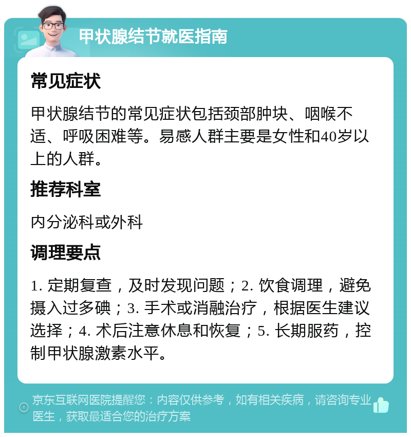 甲状腺结节就医指南 常见症状 甲状腺结节的常见症状包括颈部肿块、咽喉不适、呼吸困难等。易感人群主要是女性和40岁以上的人群。 推荐科室 内分泌科或外科 调理要点 1. 定期复查，及时发现问题；2. 饮食调理，避免摄入过多碘；3. 手术或消融治疗，根据医生建议选择；4. 术后注意休息和恢复；5. 长期服药，控制甲状腺激素水平。