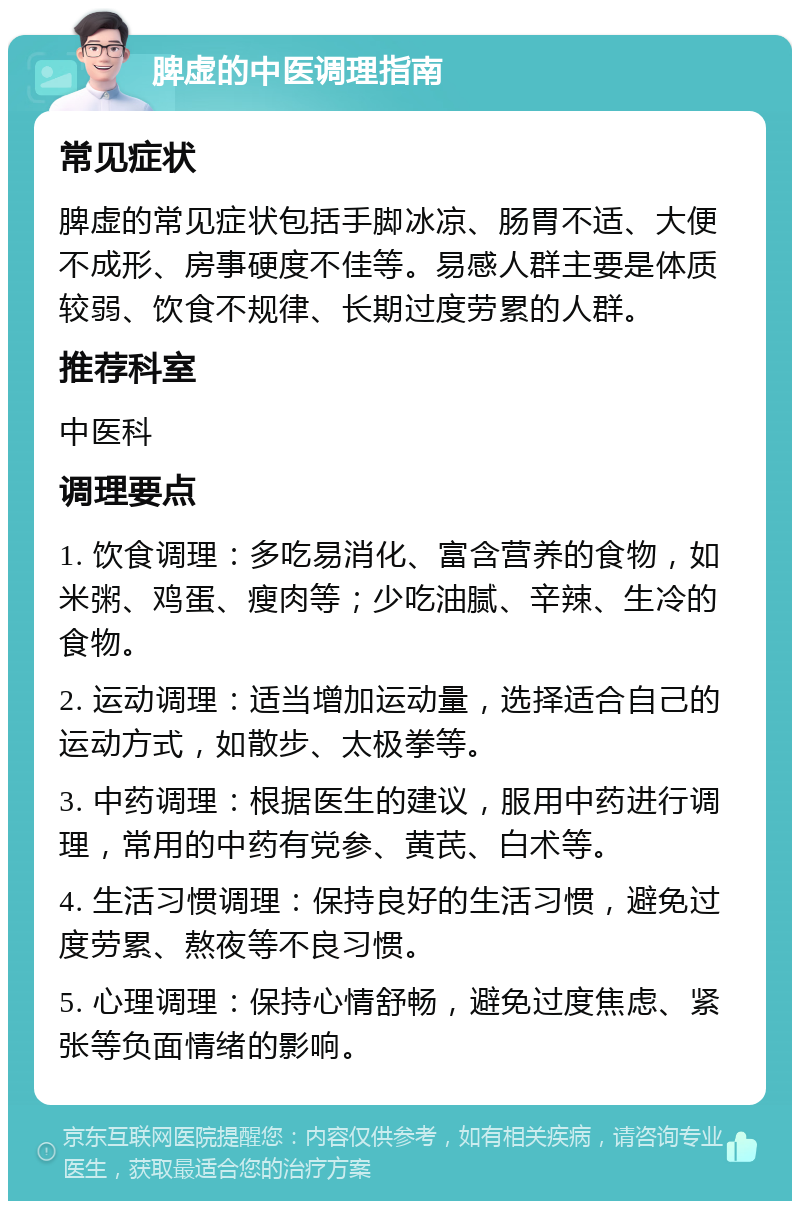 脾虚的中医调理指南 常见症状 脾虚的常见症状包括手脚冰凉、肠胃不适、大便不成形、房事硬度不佳等。易感人群主要是体质较弱、饮食不规律、长期过度劳累的人群。 推荐科室 中医科 调理要点 1. 饮食调理：多吃易消化、富含营养的食物，如米粥、鸡蛋、瘦肉等；少吃油腻、辛辣、生冷的食物。 2. 运动调理：适当增加运动量，选择适合自己的运动方式，如散步、太极拳等。 3. 中药调理：根据医生的建议，服用中药进行调理，常用的中药有党参、黄芪、白术等。 4. 生活习惯调理：保持良好的生活习惯，避免过度劳累、熬夜等不良习惯。 5. 心理调理：保持心情舒畅，避免过度焦虑、紧张等负面情绪的影响。