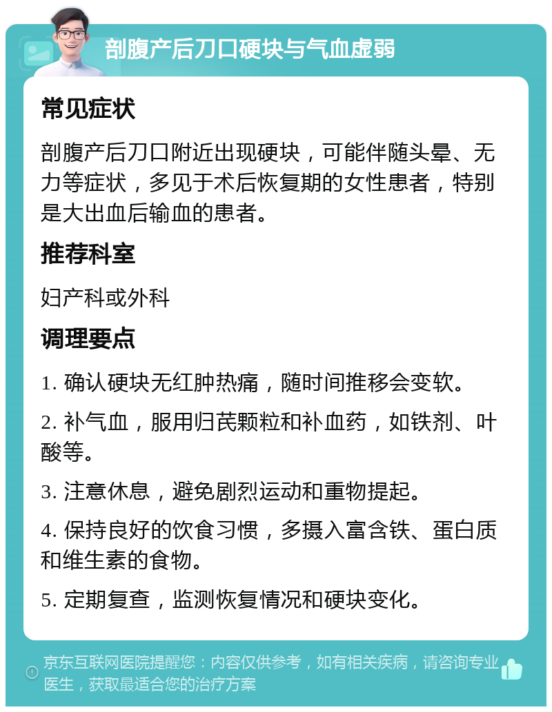 剖腹产后刀口硬块与气血虚弱 常见症状 剖腹产后刀口附近出现硬块，可能伴随头晕、无力等症状，多见于术后恢复期的女性患者，特别是大出血后输血的患者。 推荐科室 妇产科或外科 调理要点 1. 确认硬块无红肿热痛，随时间推移会变软。 2. 补气血，服用归芪颗粒和补血药，如铁剂、叶酸等。 3. 注意休息，避免剧烈运动和重物提起。 4. 保持良好的饮食习惯，多摄入富含铁、蛋白质和维生素的食物。 5. 定期复查，监测恢复情况和硬块变化。