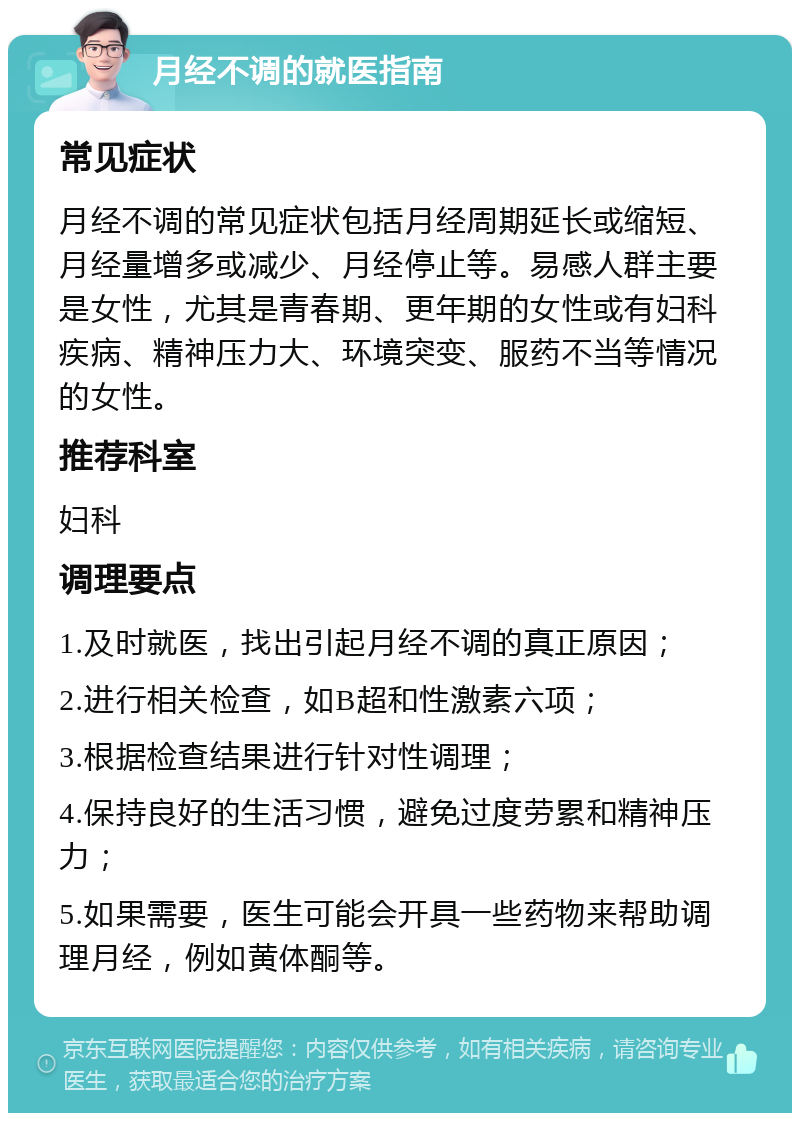 月经不调的就医指南 常见症状 月经不调的常见症状包括月经周期延长或缩短、月经量增多或减少、月经停止等。易感人群主要是女性，尤其是青春期、更年期的女性或有妇科疾病、精神压力大、环境突变、服药不当等情况的女性。 推荐科室 妇科 调理要点 1.及时就医，找出引起月经不调的真正原因； 2.进行相关检查，如B超和性激素六项； 3.根据检查结果进行针对性调理； 4.保持良好的生活习惯，避免过度劳累和精神压力； 5.如果需要，医生可能会开具一些药物来帮助调理月经，例如黄体酮等。