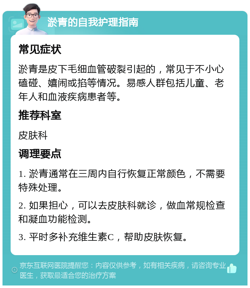 淤青的自我护理指南 常见症状 淤青是皮下毛细血管破裂引起的，常见于不小心磕碰、嬉闹或掐等情况。易感人群包括儿童、老年人和血液疾病患者等。 推荐科室 皮肤科 调理要点 1. 淤青通常在三周内自行恢复正常颜色，不需要特殊处理。 2. 如果担心，可以去皮肤科就诊，做血常规检查和凝血功能检测。 3. 平时多补充维生素C，帮助皮肤恢复。