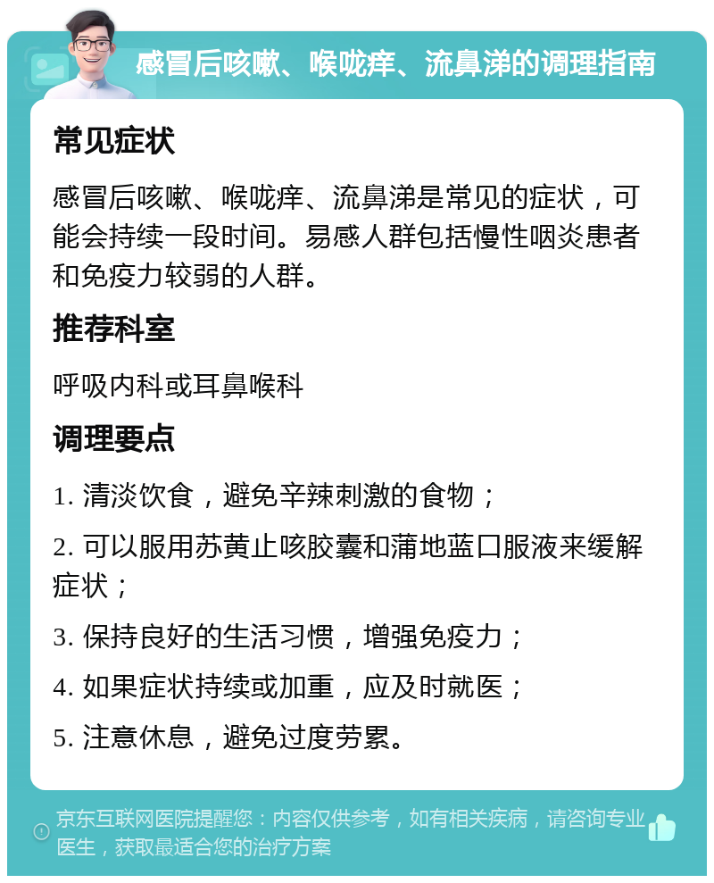 感冒后咳嗽、喉咙痒、流鼻涕的调理指南 常见症状 感冒后咳嗽、喉咙痒、流鼻涕是常见的症状，可能会持续一段时间。易感人群包括慢性咽炎患者和免疫力较弱的人群。 推荐科室 呼吸内科或耳鼻喉科 调理要点 1. 清淡饮食，避免辛辣刺激的食物； 2. 可以服用苏黄止咳胶囊和蒲地蓝口服液来缓解症状； 3. 保持良好的生活习惯，增强免疫力； 4. 如果症状持续或加重，应及时就医； 5. 注意休息，避免过度劳累。