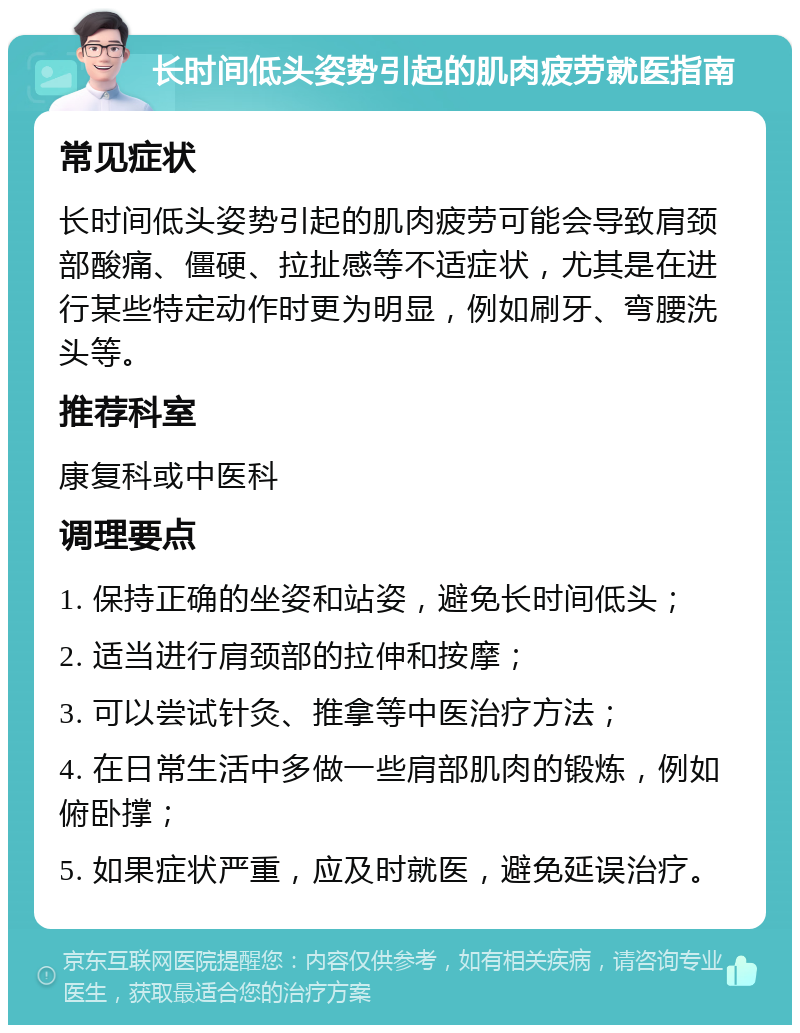 长时间低头姿势引起的肌肉疲劳就医指南 常见症状 长时间低头姿势引起的肌肉疲劳可能会导致肩颈部酸痛、僵硬、拉扯感等不适症状，尤其是在进行某些特定动作时更为明显，例如刷牙、弯腰洗头等。 推荐科室 康复科或中医科 调理要点 1. 保持正确的坐姿和站姿，避免长时间低头； 2. 适当进行肩颈部的拉伸和按摩； 3. 可以尝试针灸、推拿等中医治疗方法； 4. 在日常生活中多做一些肩部肌肉的锻炼，例如俯卧撑； 5. 如果症状严重，应及时就医，避免延误治疗。