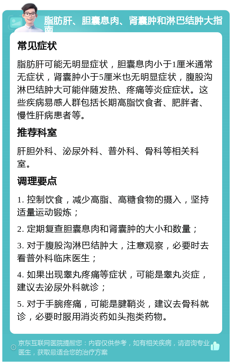 脂肪肝、胆囊息肉、肾囊肿和淋巴结肿大指南 常见症状 脂肪肝可能无明显症状，胆囊息肉小于1厘米通常无症状，肾囊肿小于5厘米也无明显症状，腹股沟淋巴结肿大可能伴随发热、疼痛等炎症症状。这些疾病易感人群包括长期高脂饮食者、肥胖者、慢性肝病患者等。 推荐科室 肝胆外科、泌尿外科、普外科、骨科等相关科室。 调理要点 1. 控制饮食，减少高脂、高糖食物的摄入，坚持适量运动锻炼； 2. 定期复查胆囊息肉和肾囊肿的大小和数量； 3. 对于腹股沟淋巴结肿大，注意观察，必要时去看普外科临床医生； 4. 如果出现睾丸疼痛等症状，可能是睾丸炎症，建议去泌尿外科就诊； 5. 对于手腕疼痛，可能是腱鞘炎，建议去骨科就诊，必要时服用消炎药如头孢类药物。