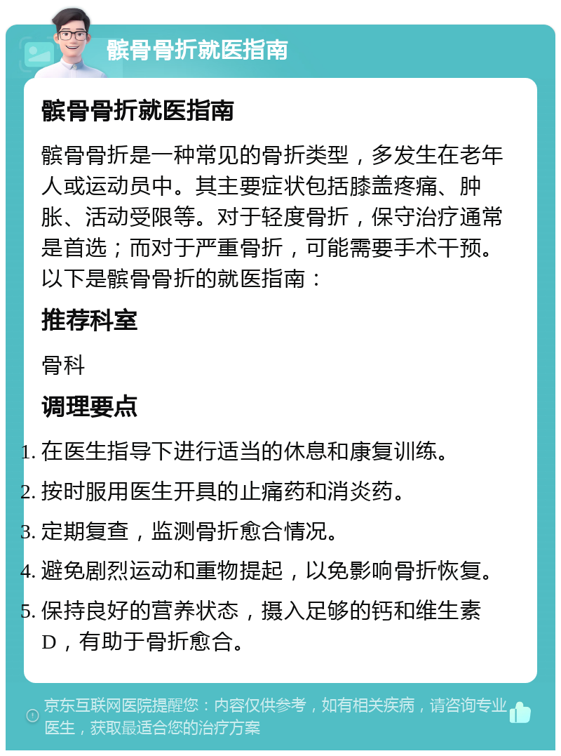 髌骨骨折就医指南 髌骨骨折就医指南 髌骨骨折是一种常见的骨折类型，多发生在老年人或运动员中。其主要症状包括膝盖疼痛、肿胀、活动受限等。对于轻度骨折，保守治疗通常是首选；而对于严重骨折，可能需要手术干预。以下是髌骨骨折的就医指南： 推荐科室 骨科 调理要点 在医生指导下进行适当的休息和康复训练。 按时服用医生开具的止痛药和消炎药。 定期复查，监测骨折愈合情况。 避免剧烈运动和重物提起，以免影响骨折恢复。 保持良好的营养状态，摄入足够的钙和维生素D，有助于骨折愈合。