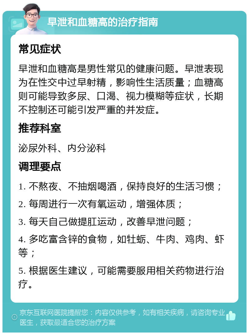 早泄和血糖高的治疗指南 常见症状 早泄和血糖高是男性常见的健康问题。早泄表现为在性交中过早射精，影响性生活质量；血糖高则可能导致多尿、口渴、视力模糊等症状，长期不控制还可能引发严重的并发症。 推荐科室 泌尿外科、内分泌科 调理要点 1. 不熬夜、不抽烟喝酒，保持良好的生活习惯； 2. 每周进行一次有氧运动，增强体质； 3. 每天自己做提肛运动，改善早泄问题； 4. 多吃富含锌的食物，如牡蛎、牛肉、鸡肉、虾等； 5. 根据医生建议，可能需要服用相关药物进行治疗。