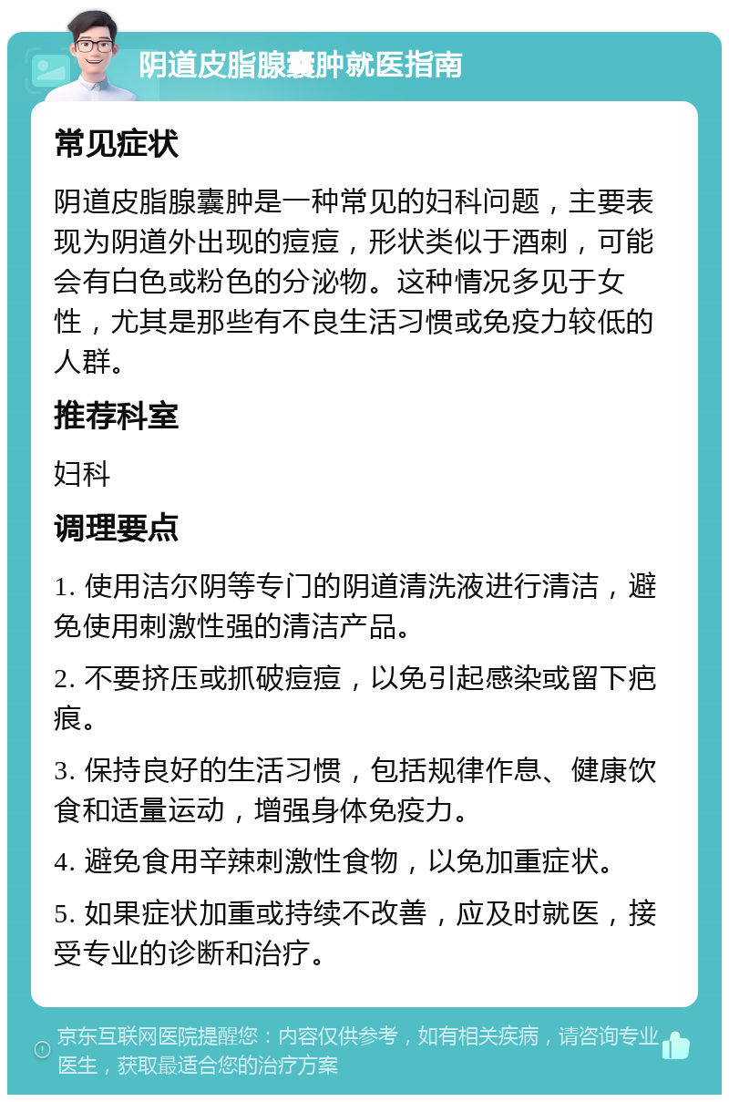 阴道皮脂腺囊肿就医指南 常见症状 阴道皮脂腺囊肿是一种常见的妇科问题，主要表现为阴道外出现的痘痘，形状类似于酒刺，可能会有白色或粉色的分泌物。这种情况多见于女性，尤其是那些有不良生活习惯或免疫力较低的人群。 推荐科室 妇科 调理要点 1. 使用洁尔阴等专门的阴道清洗液进行清洁，避免使用刺激性强的清洁产品。 2. 不要挤压或抓破痘痘，以免引起感染或留下疤痕。 3. 保持良好的生活习惯，包括规律作息、健康饮食和适量运动，增强身体免疫力。 4. 避免食用辛辣刺激性食物，以免加重症状。 5. 如果症状加重或持续不改善，应及时就医，接受专业的诊断和治疗。