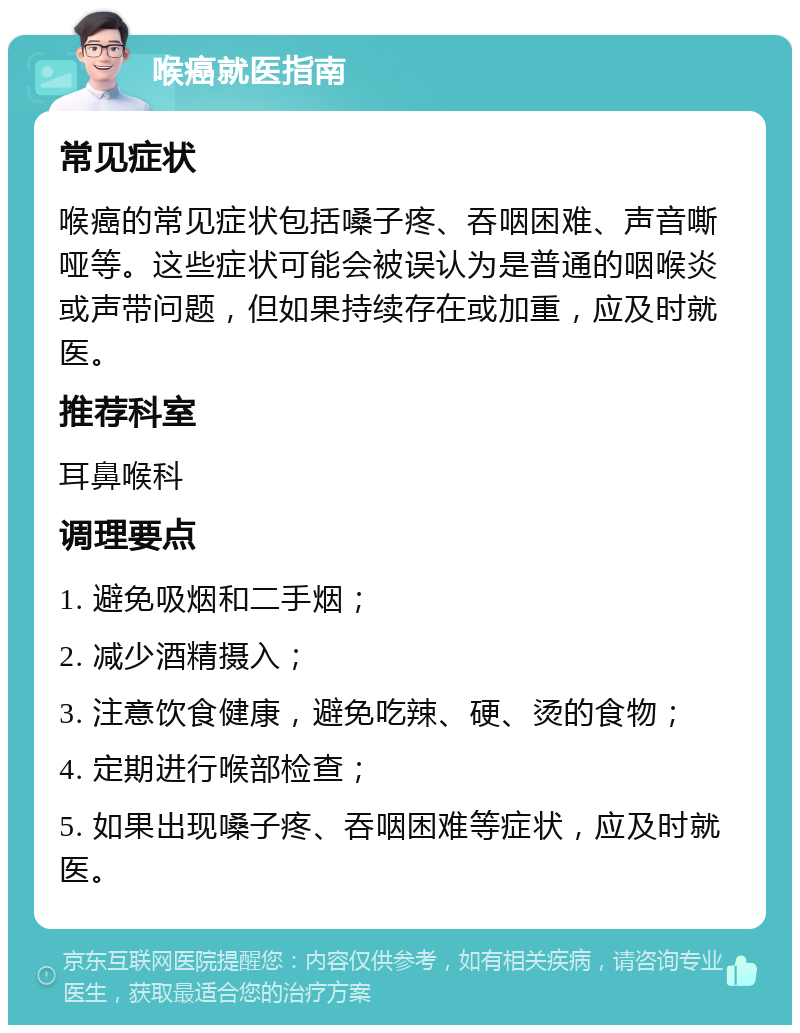 喉癌就医指南 常见症状 喉癌的常见症状包括嗓子疼、吞咽困难、声音嘶哑等。这些症状可能会被误认为是普通的咽喉炎或声带问题，但如果持续存在或加重，应及时就医。 推荐科室 耳鼻喉科 调理要点 1. 避免吸烟和二手烟； 2. 减少酒精摄入； 3. 注意饮食健康，避免吃辣、硬、烫的食物； 4. 定期进行喉部检查； 5. 如果出现嗓子疼、吞咽困难等症状，应及时就医。