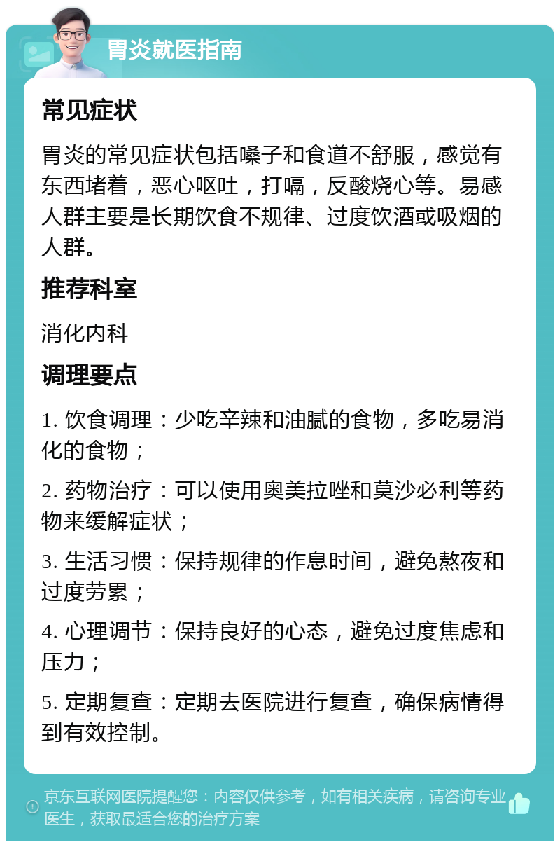 胃炎就医指南 常见症状 胃炎的常见症状包括嗓子和食道不舒服，感觉有东西堵着，恶心呕吐，打嗝，反酸烧心等。易感人群主要是长期饮食不规律、过度饮酒或吸烟的人群。 推荐科室 消化内科 调理要点 1. 饮食调理：少吃辛辣和油腻的食物，多吃易消化的食物； 2. 药物治疗：可以使用奥美拉唑和莫沙必利等药物来缓解症状； 3. 生活习惯：保持规律的作息时间，避免熬夜和过度劳累； 4. 心理调节：保持良好的心态，避免过度焦虑和压力； 5. 定期复查：定期去医院进行复查，确保病情得到有效控制。