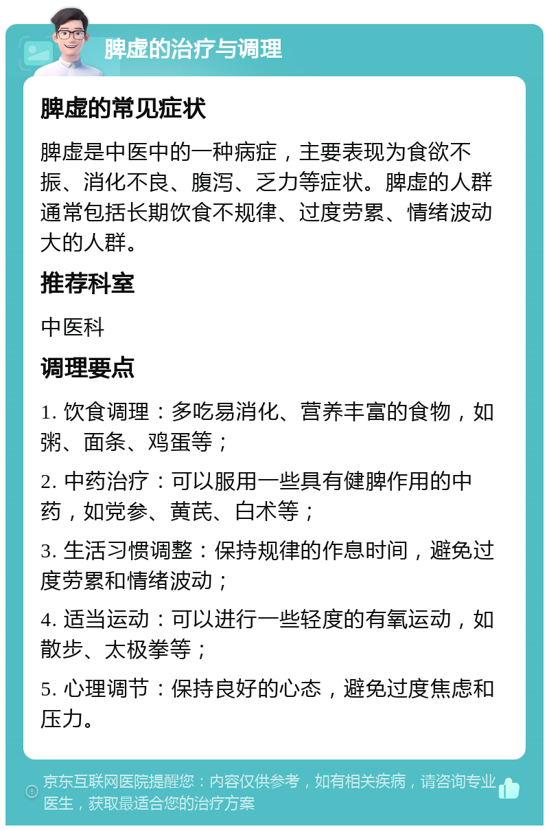 脾虚的治疗与调理 脾虚的常见症状 脾虚是中医中的一种病症，主要表现为食欲不振、消化不良、腹泻、乏力等症状。脾虚的人群通常包括长期饮食不规律、过度劳累、情绪波动大的人群。 推荐科室 中医科 调理要点 1. 饮食调理：多吃易消化、营养丰富的食物，如粥、面条、鸡蛋等； 2. 中药治疗：可以服用一些具有健脾作用的中药，如党参、黄芪、白术等； 3. 生活习惯调整：保持规律的作息时间，避免过度劳累和情绪波动； 4. 适当运动：可以进行一些轻度的有氧运动，如散步、太极拳等； 5. 心理调节：保持良好的心态，避免过度焦虑和压力。