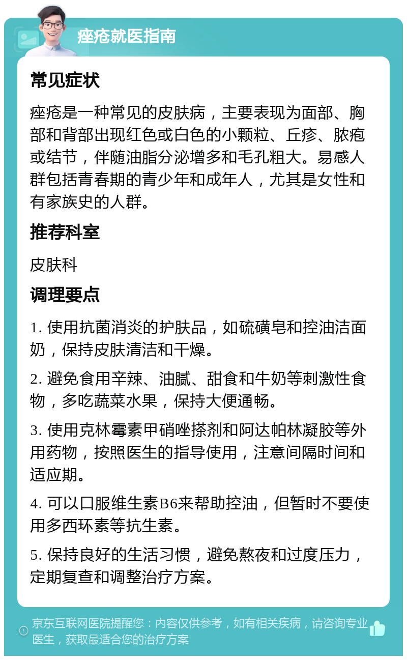 痤疮就医指南 常见症状 痤疮是一种常见的皮肤病，主要表现为面部、胸部和背部出现红色或白色的小颗粒、丘疹、脓疱或结节，伴随油脂分泌增多和毛孔粗大。易感人群包括青春期的青少年和成年人，尤其是女性和有家族史的人群。 推荐科室 皮肤科 调理要点 1. 使用抗菌消炎的护肤品，如硫磺皂和控油洁面奶，保持皮肤清洁和干燥。 2. 避免食用辛辣、油腻、甜食和牛奶等刺激性食物，多吃蔬菜水果，保持大便通畅。 3. 使用克林霉素甲硝唑搽剂和阿达帕林凝胶等外用药物，按照医生的指导使用，注意间隔时间和适应期。 4. 可以口服维生素B6来帮助控油，但暂时不要使用多西环素等抗生素。 5. 保持良好的生活习惯，避免熬夜和过度压力，定期复查和调整治疗方案。