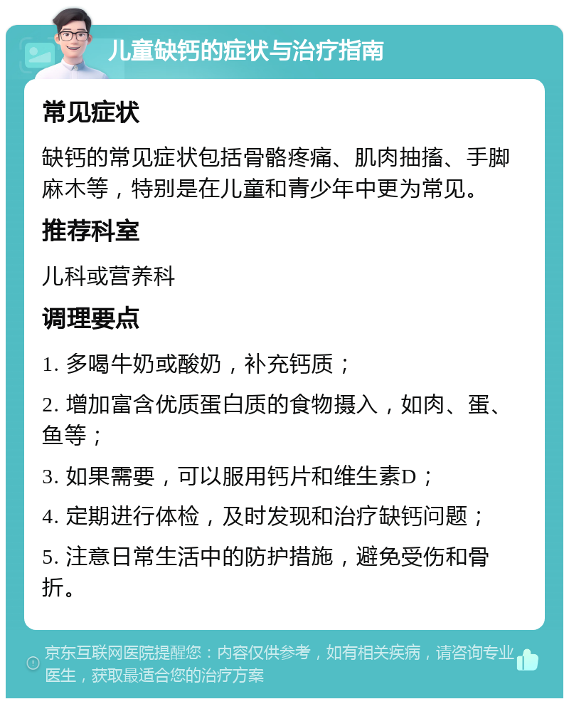 儿童缺钙的症状与治疗指南 常见症状 缺钙的常见症状包括骨骼疼痛、肌肉抽搐、手脚麻木等，特别是在儿童和青少年中更为常见。 推荐科室 儿科或营养科 调理要点 1. 多喝牛奶或酸奶，补充钙质； 2. 增加富含优质蛋白质的食物摄入，如肉、蛋、鱼等； 3. 如果需要，可以服用钙片和维生素D； 4. 定期进行体检，及时发现和治疗缺钙问题； 5. 注意日常生活中的防护措施，避免受伤和骨折。