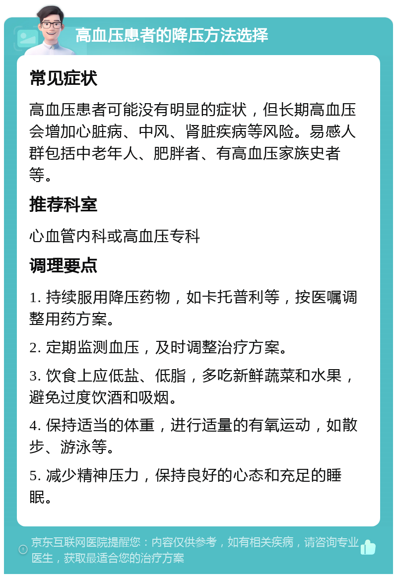 高血压患者的降压方法选择 常见症状 高血压患者可能没有明显的症状，但长期高血压会增加心脏病、中风、肾脏疾病等风险。易感人群包括中老年人、肥胖者、有高血压家族史者等。 推荐科室 心血管内科或高血压专科 调理要点 1. 持续服用降压药物，如卡托普利等，按医嘱调整用药方案。 2. 定期监测血压，及时调整治疗方案。 3. 饮食上应低盐、低脂，多吃新鲜蔬菜和水果，避免过度饮酒和吸烟。 4. 保持适当的体重，进行适量的有氧运动，如散步、游泳等。 5. 减少精神压力，保持良好的心态和充足的睡眠。