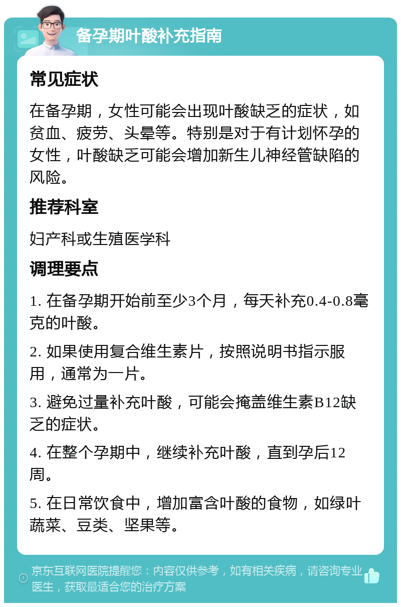 备孕期叶酸补充指南 常见症状 在备孕期，女性可能会出现叶酸缺乏的症状，如贫血、疲劳、头晕等。特别是对于有计划怀孕的女性，叶酸缺乏可能会增加新生儿神经管缺陷的风险。 推荐科室 妇产科或生殖医学科 调理要点 1. 在备孕期开始前至少3个月，每天补充0.4-0.8毫克的叶酸。 2. 如果使用复合维生素片，按照说明书指示服用，通常为一片。 3. 避免过量补充叶酸，可能会掩盖维生素B12缺乏的症状。 4. 在整个孕期中，继续补充叶酸，直到孕后12周。 5. 在日常饮食中，增加富含叶酸的食物，如绿叶蔬菜、豆类、坚果等。