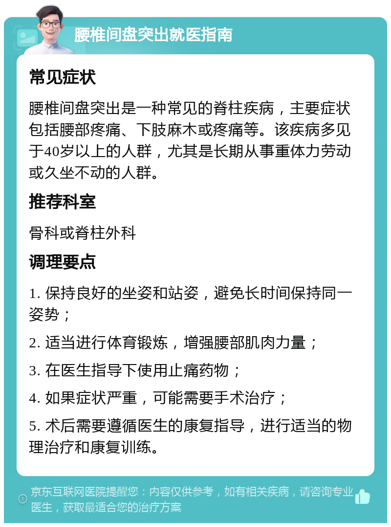 腰椎间盘突出就医指南 常见症状 腰椎间盘突出是一种常见的脊柱疾病，主要症状包括腰部疼痛、下肢麻木或疼痛等。该疾病多见于40岁以上的人群，尤其是长期从事重体力劳动或久坐不动的人群。 推荐科室 骨科或脊柱外科 调理要点 1. 保持良好的坐姿和站姿，避免长时间保持同一姿势； 2. 适当进行体育锻炼，增强腰部肌肉力量； 3. 在医生指导下使用止痛药物； 4. 如果症状严重，可能需要手术治疗； 5. 术后需要遵循医生的康复指导，进行适当的物理治疗和康复训练。