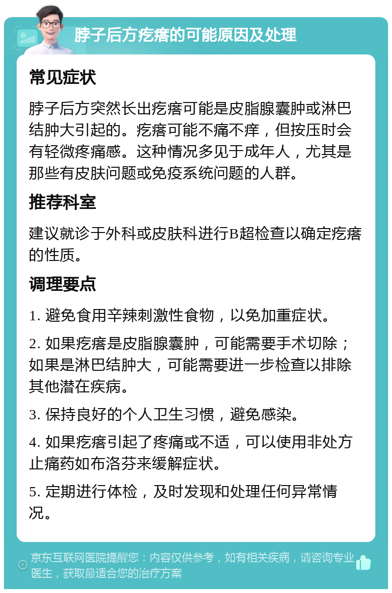 脖子后方疙瘩的可能原因及处理 常见症状 脖子后方突然长出疙瘩可能是皮脂腺囊肿或淋巴结肿大引起的。疙瘩可能不痛不痒，但按压时会有轻微疼痛感。这种情况多见于成年人，尤其是那些有皮肤问题或免疫系统问题的人群。 推荐科室 建议就诊于外科或皮肤科进行B超检查以确定疙瘩的性质。 调理要点 1. 避免食用辛辣刺激性食物，以免加重症状。 2. 如果疙瘩是皮脂腺囊肿，可能需要手术切除；如果是淋巴结肿大，可能需要进一步检查以排除其他潜在疾病。 3. 保持良好的个人卫生习惯，避免感染。 4. 如果疙瘩引起了疼痛或不适，可以使用非处方止痛药如布洛芬来缓解症状。 5. 定期进行体检，及时发现和处理任何异常情况。