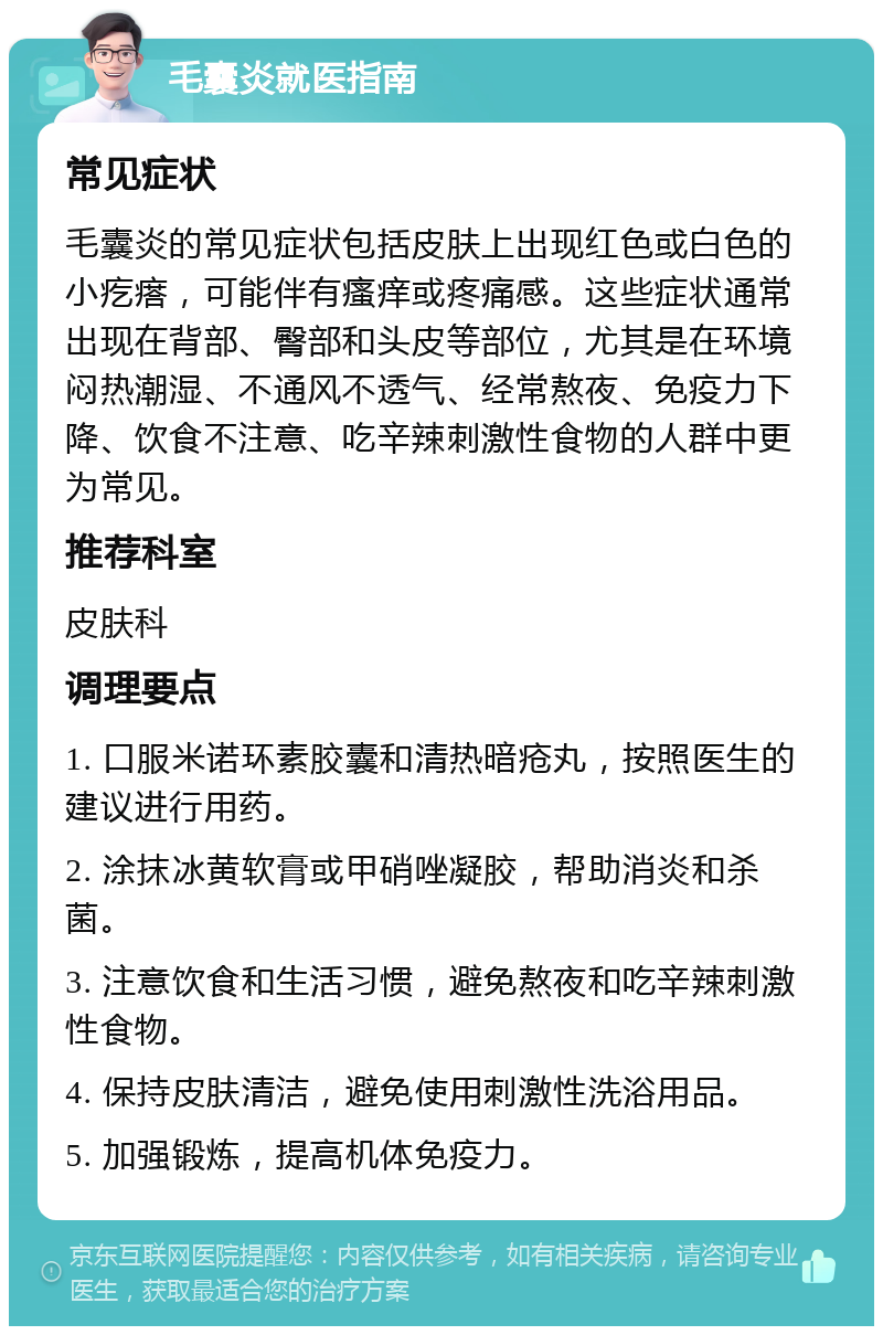 毛囊炎就医指南 常见症状 毛囊炎的常见症状包括皮肤上出现红色或白色的小疙瘩，可能伴有瘙痒或疼痛感。这些症状通常出现在背部、臀部和头皮等部位，尤其是在环境闷热潮湿、不通风不透气、经常熬夜、免疫力下降、饮食不注意、吃辛辣刺激性食物的人群中更为常见。 推荐科室 皮肤科 调理要点 1. 口服米诺环素胶囊和清热暗疮丸，按照医生的建议进行用药。 2. 涂抹冰黄软膏或甲硝唑凝胶，帮助消炎和杀菌。 3. 注意饮食和生活习惯，避免熬夜和吃辛辣刺激性食物。 4. 保持皮肤清洁，避免使用刺激性洗浴用品。 5. 加强锻炼，提高机体免疫力。