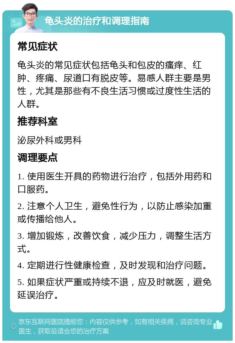 龟头炎的治疗和调理指南 常见症状 龟头炎的常见症状包括龟头和包皮的瘙痒、红肿、疼痛、尿道口有脱皮等。易感人群主要是男性，尤其是那些有不良生活习惯或过度性生活的人群。 推荐科室 泌尿外科或男科 调理要点 1. 使用医生开具的药物进行治疗，包括外用药和口服药。 2. 注意个人卫生，避免性行为，以防止感染加重或传播给他人。 3. 增加锻炼，改善饮食，减少压力，调整生活方式。 4. 定期进行性健康检查，及时发现和治疗问题。 5. 如果症状严重或持续不退，应及时就医，避免延误治疗。