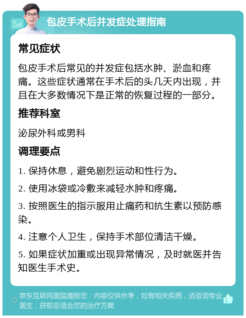 包皮手术后并发症处理指南 常见症状 包皮手术后常见的并发症包括水肿、淤血和疼痛。这些症状通常在手术后的头几天内出现，并且在大多数情况下是正常的恢复过程的一部分。 推荐科室 泌尿外科或男科 调理要点 1. 保持休息，避免剧烈运动和性行为。 2. 使用冰袋或冷敷来减轻水肿和疼痛。 3. 按照医生的指示服用止痛药和抗生素以预防感染。 4. 注意个人卫生，保持手术部位清洁干燥。 5. 如果症状加重或出现异常情况，及时就医并告知医生手术史。