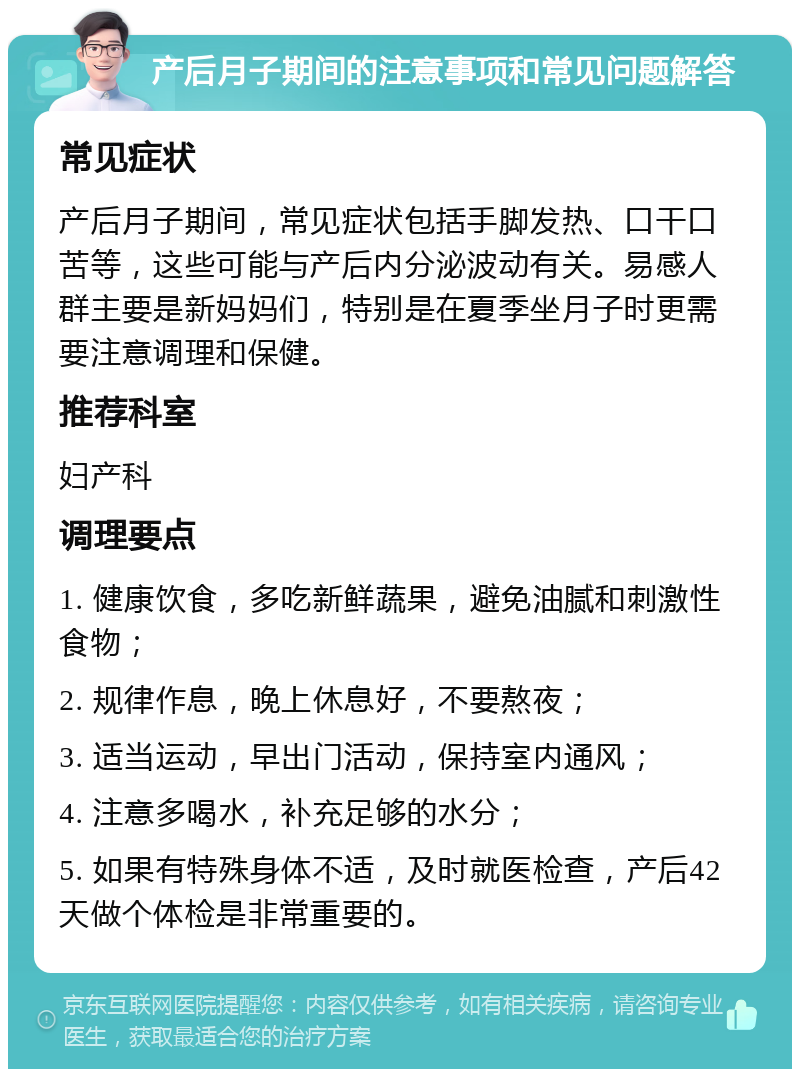 产后月子期间的注意事项和常见问题解答 常见症状 产后月子期间，常见症状包括手脚发热、口干口苦等，这些可能与产后内分泌波动有关。易感人群主要是新妈妈们，特别是在夏季坐月子时更需要注意调理和保健。 推荐科室 妇产科 调理要点 1. 健康饮食，多吃新鲜蔬果，避免油腻和刺激性食物； 2. 规律作息，晚上休息好，不要熬夜； 3. 适当运动，早出门活动，保持室内通风； 4. 注意多喝水，补充足够的水分； 5. 如果有特殊身体不适，及时就医检查，产后42天做个体检是非常重要的。