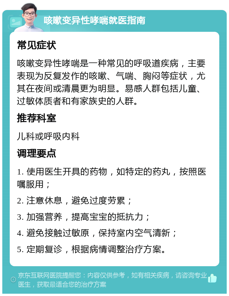 咳嗽变异性哮喘就医指南 常见症状 咳嗽变异性哮喘是一种常见的呼吸道疾病，主要表现为反复发作的咳嗽、气喘、胸闷等症状，尤其在夜间或清晨更为明显。易感人群包括儿童、过敏体质者和有家族史的人群。 推荐科室 儿科或呼吸内科 调理要点 1. 使用医生开具的药物，如特定的药丸，按照医嘱服用； 2. 注意休息，避免过度劳累； 3. 加强营养，提高宝宝的抵抗力； 4. 避免接触过敏原，保持室内空气清新； 5. 定期复诊，根据病情调整治疗方案。