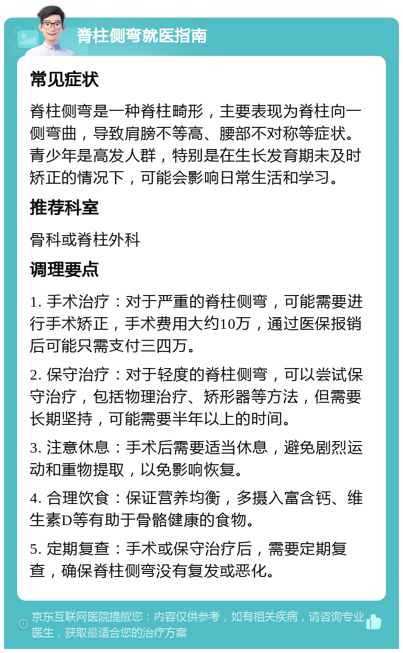 脊柱侧弯就医指南 常见症状 脊柱侧弯是一种脊柱畸形，主要表现为脊柱向一侧弯曲，导致肩膀不等高、腰部不对称等症状。青少年是高发人群，特别是在生长发育期未及时矫正的情况下，可能会影响日常生活和学习。 推荐科室 骨科或脊柱外科 调理要点 1. 手术治疗：对于严重的脊柱侧弯，可能需要进行手术矫正，手术费用大约10万，通过医保报销后可能只需支付三四万。 2. 保守治疗：对于轻度的脊柱侧弯，可以尝试保守治疗，包括物理治疗、矫形器等方法，但需要长期坚持，可能需要半年以上的时间。 3. 注意休息：手术后需要适当休息，避免剧烈运动和重物提取，以免影响恢复。 4. 合理饮食：保证营养均衡，多摄入富含钙、维生素D等有助于骨骼健康的食物。 5. 定期复查：手术或保守治疗后，需要定期复查，确保脊柱侧弯没有复发或恶化。