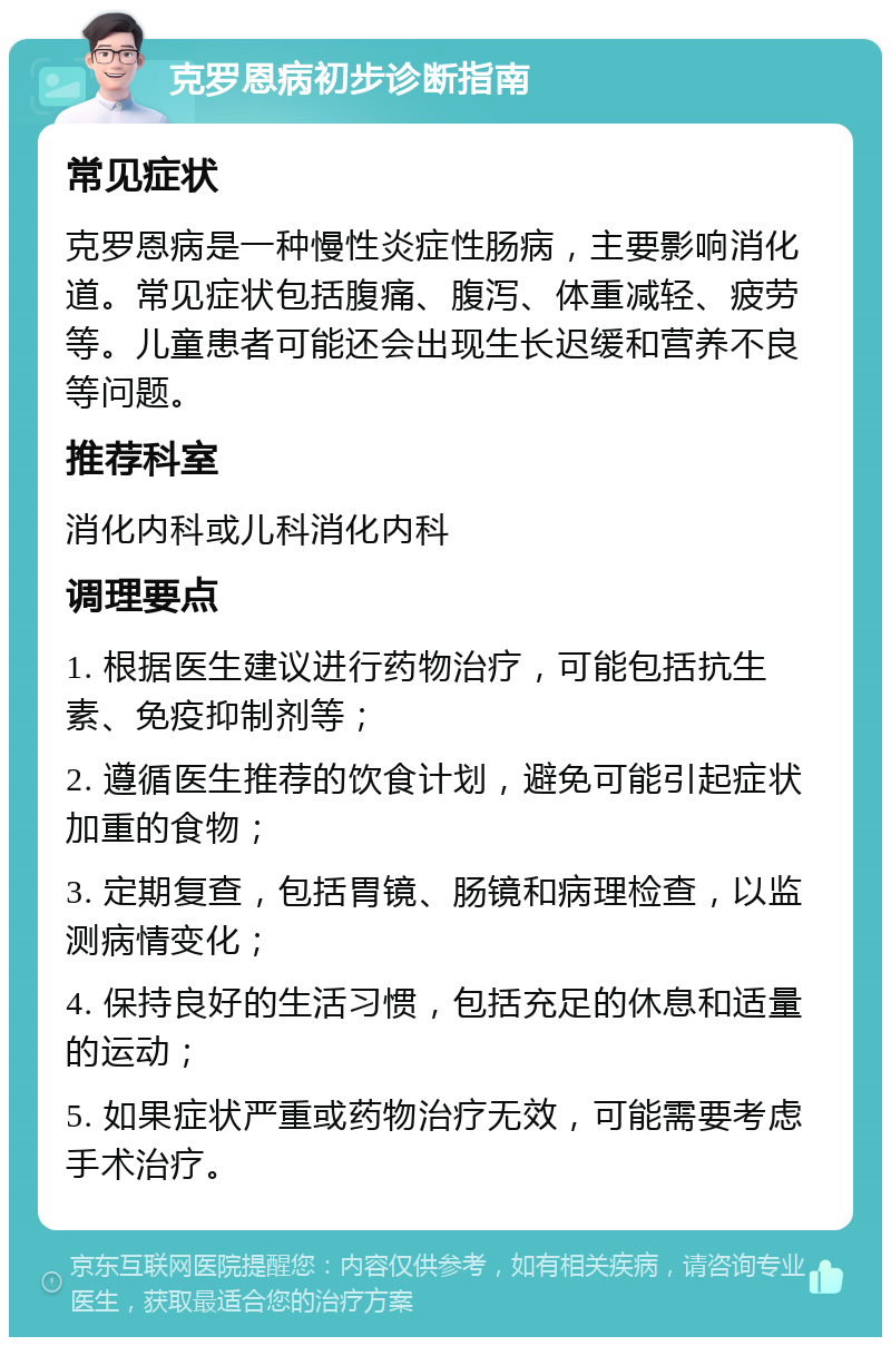 克罗恩病初步诊断指南 常见症状 克罗恩病是一种慢性炎症性肠病，主要影响消化道。常见症状包括腹痛、腹泻、体重减轻、疲劳等。儿童患者可能还会出现生长迟缓和营养不良等问题。 推荐科室 消化内科或儿科消化内科 调理要点 1. 根据医生建议进行药物治疗，可能包括抗生素、免疫抑制剂等； 2. 遵循医生推荐的饮食计划，避免可能引起症状加重的食物； 3. 定期复查，包括胃镜、肠镜和病理检查，以监测病情变化； 4. 保持良好的生活习惯，包括充足的休息和适量的运动； 5. 如果症状严重或药物治疗无效，可能需要考虑手术治疗。