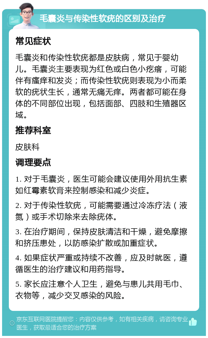 毛囊炎与传染性软疣的区别及治疗 常见症状 毛囊炎和传染性软疣都是皮肤病，常见于婴幼儿。毛囊炎主要表现为红色或白色小疙瘩，可能伴有瘙痒和发炎；而传染性软疣则表现为小而柔软的疣状生长，通常无痛无痒。两者都可能在身体的不同部位出现，包括面部、四肢和生殖器区域。 推荐科室 皮肤科 调理要点 1. 对于毛囊炎，医生可能会建议使用外用抗生素如红霉素软膏来控制感染和减少炎症。 2. 对于传染性软疣，可能需要通过冷冻疗法（液氮）或手术切除来去除疣体。 3. 在治疗期间，保持皮肤清洁和干燥，避免摩擦和挤压患处，以防感染扩散或加重症状。 4. 如果症状严重或持续不改善，应及时就医，遵循医生的治疗建议和用药指导。 5. 家长应注意个人卫生，避免与患儿共用毛巾、衣物等，减少交叉感染的风险。