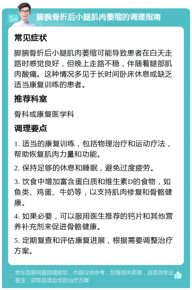 脚腕骨折后小腿肌肉萎缩的调理指南 常见症状 脚腕骨折后小腿肌肉萎缩可能导致患者在白天走路时感觉良好，但晚上走路不稳，伴随着腿部肌肉酸痛。这种情况多见于长时间卧床休息或缺乏适当康复训练的患者。 推荐科室 骨科或康复医学科 调理要点 1. 适当的康复训练，包括物理治疗和运动疗法，帮助恢复肌肉力量和功能。 2. 保持足够的休息和睡眠，避免过度疲劳。 3. 饮食中增加富含蛋白质和维生素D的食物，如鱼类、鸡蛋、牛奶等，以支持肌肉修复和骨骼健康。 4. 如果必要，可以服用医生推荐的钙片和其他营养补充剂来促进骨骼健康。 5. 定期复查和评估康复进展，根据需要调整治疗方案。