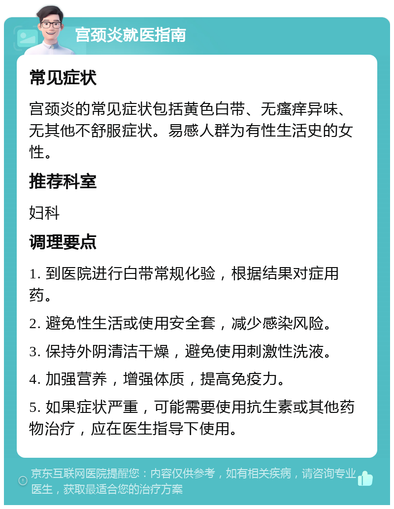 宫颈炎就医指南 常见症状 宫颈炎的常见症状包括黄色白带、无瘙痒异味、无其他不舒服症状。易感人群为有性生活史的女性。 推荐科室 妇科 调理要点 1. 到医院进行白带常规化验，根据结果对症用药。 2. 避免性生活或使用安全套，减少感染风险。 3. 保持外阴清洁干燥，避免使用刺激性洗液。 4. 加强营养，增强体质，提高免疫力。 5. 如果症状严重，可能需要使用抗生素或其他药物治疗，应在医生指导下使用。