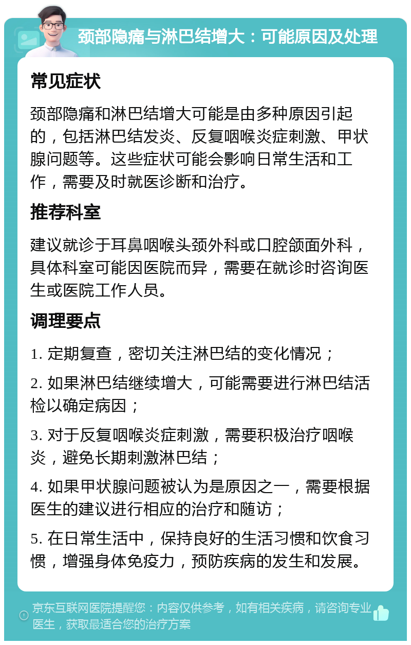 颈部隐痛与淋巴结增大：可能原因及处理 常见症状 颈部隐痛和淋巴结增大可能是由多种原因引起的，包括淋巴结发炎、反复咽喉炎症刺激、甲状腺问题等。这些症状可能会影响日常生活和工作，需要及时就医诊断和治疗。 推荐科室 建议就诊于耳鼻咽喉头颈外科或口腔颌面外科，具体科室可能因医院而异，需要在就诊时咨询医生或医院工作人员。 调理要点 1. 定期复查，密切关注淋巴结的变化情况； 2. 如果淋巴结继续增大，可能需要进行淋巴结活检以确定病因； 3. 对于反复咽喉炎症刺激，需要积极治疗咽喉炎，避免长期刺激淋巴结； 4. 如果甲状腺问题被认为是原因之一，需要根据医生的建议进行相应的治疗和随访； 5. 在日常生活中，保持良好的生活习惯和饮食习惯，增强身体免疫力，预防疾病的发生和发展。