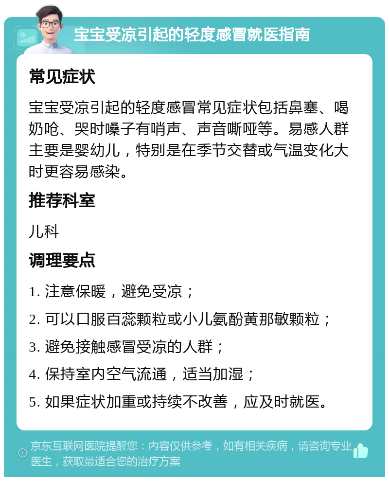 宝宝受凉引起的轻度感冒就医指南 常见症状 宝宝受凉引起的轻度感冒常见症状包括鼻塞、喝奶呛、哭时嗓子有哨声、声音嘶哑等。易感人群主要是婴幼儿，特别是在季节交替或气温变化大时更容易感染。 推荐科室 儿科 调理要点 1. 注意保暖，避免受凉； 2. 可以口服百蕊颗粒或小儿氨酚黄那敏颗粒； 3. 避免接触感冒受凉的人群； 4. 保持室内空气流通，适当加湿； 5. 如果症状加重或持续不改善，应及时就医。