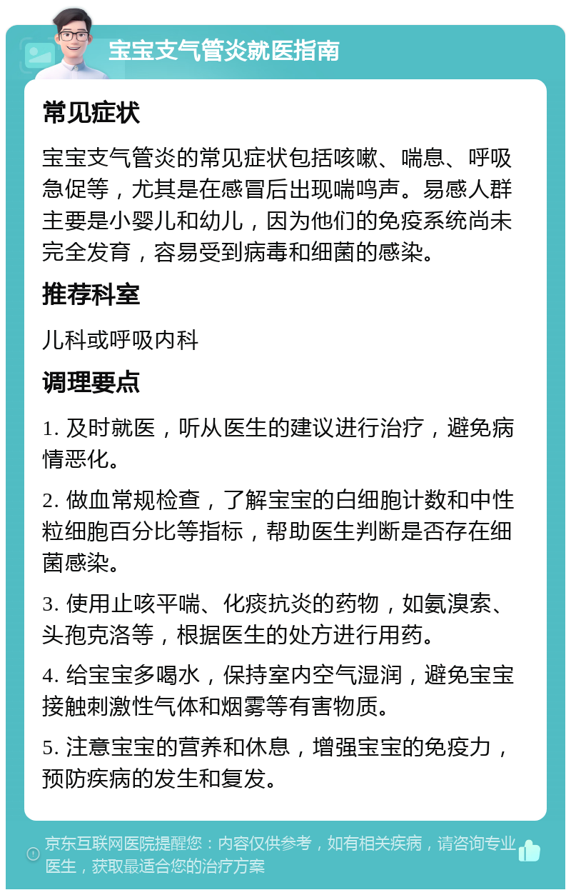 宝宝支气管炎就医指南 常见症状 宝宝支气管炎的常见症状包括咳嗽、喘息、呼吸急促等，尤其是在感冒后出现喘鸣声。易感人群主要是小婴儿和幼儿，因为他们的免疫系统尚未完全发育，容易受到病毒和细菌的感染。 推荐科室 儿科或呼吸内科 调理要点 1. 及时就医，听从医生的建议进行治疗，避免病情恶化。 2. 做血常规检查，了解宝宝的白细胞计数和中性粒细胞百分比等指标，帮助医生判断是否存在细菌感染。 3. 使用止咳平喘、化痰抗炎的药物，如氨溴索、头孢克洛等，根据医生的处方进行用药。 4. 给宝宝多喝水，保持室内空气湿润，避免宝宝接触刺激性气体和烟雾等有害物质。 5. 注意宝宝的营养和休息，增强宝宝的免疫力，预防疾病的发生和复发。