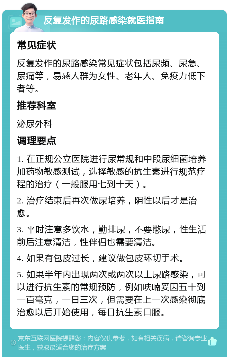 反复发作的尿路感染就医指南 常见症状 反复发作的尿路感染常见症状包括尿频、尿急、尿痛等，易感人群为女性、老年人、免疫力低下者等。 推荐科室 泌尿外科 调理要点 1. 在正规公立医院进行尿常规和中段尿细菌培养加药物敏感测试，选择敏感的抗生素进行规范疗程的治疗（一般服用七到十天）。 2. 治疗结束后再次做尿培养，阴性以后才是治愈。 3. 平时注意多饮水，勤排尿，不要憋尿，性生活前后注意清洁，性伴侣也需要清洁。 4. 如果有包皮过长，建议做包皮环切手术。 5. 如果半年内出现两次或两次以上尿路感染，可以进行抗生素的常规预防，例如呋喃妥因五十到一百毫克，一日三次，但需要在上一次感染彻底治愈以后开始使用，每日抗生素口服。