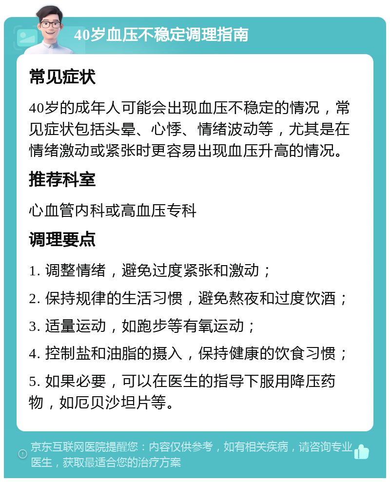 40岁血压不稳定调理指南 常见症状 40岁的成年人可能会出现血压不稳定的情况，常见症状包括头晕、心悸、情绪波动等，尤其是在情绪激动或紧张时更容易出现血压升高的情况。 推荐科室 心血管内科或高血压专科 调理要点 1. 调整情绪，避免过度紧张和激动； 2. 保持规律的生活习惯，避免熬夜和过度饮酒； 3. 适量运动，如跑步等有氧运动； 4. 控制盐和油脂的摄入，保持健康的饮食习惯； 5. 如果必要，可以在医生的指导下服用降压药物，如厄贝沙坦片等。