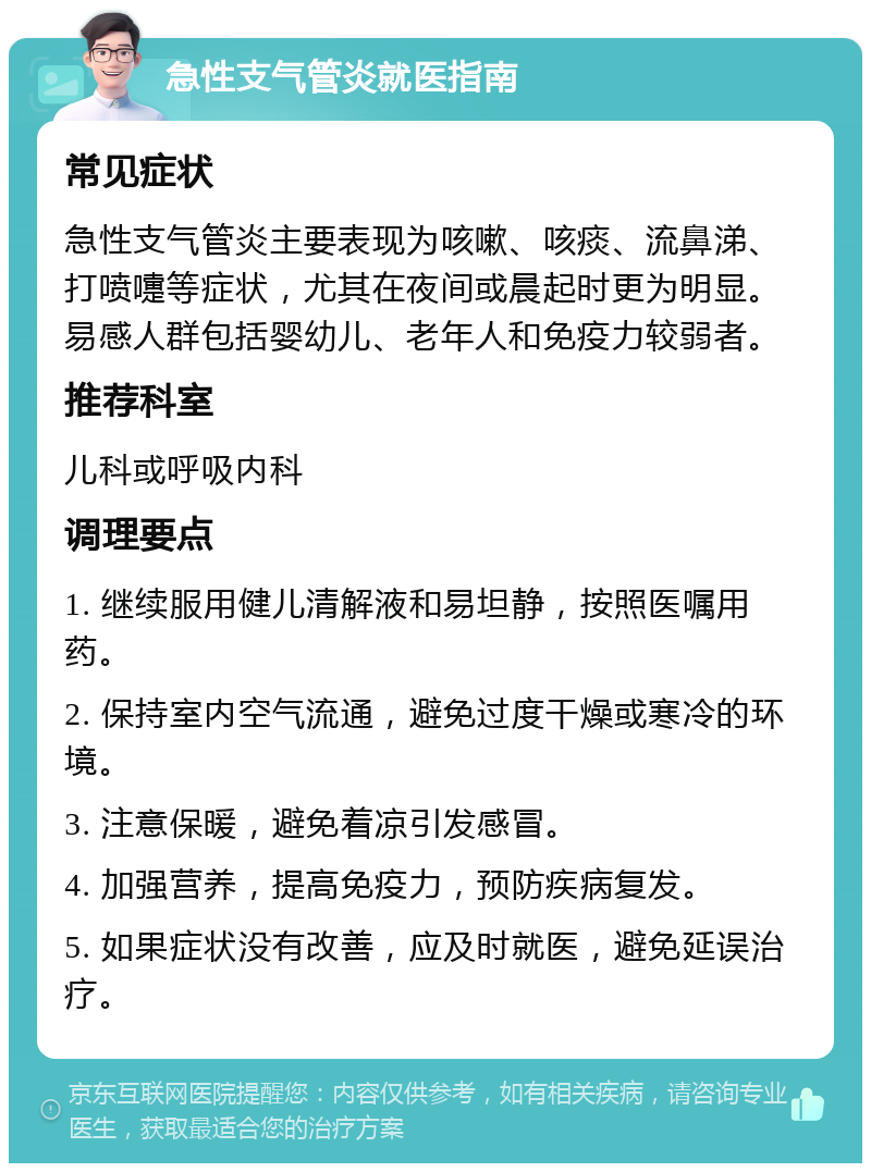 急性支气管炎就医指南 常见症状 急性支气管炎主要表现为咳嗽、咳痰、流鼻涕、打喷嚏等症状，尤其在夜间或晨起时更为明显。易感人群包括婴幼儿、老年人和免疫力较弱者。 推荐科室 儿科或呼吸内科 调理要点 1. 继续服用健儿清解液和易坦静，按照医嘱用药。 2. 保持室内空气流通，避免过度干燥或寒冷的环境。 3. 注意保暖，避免着凉引发感冒。 4. 加强营养，提高免疫力，预防疾病复发。 5. 如果症状没有改善，应及时就医，避免延误治疗。