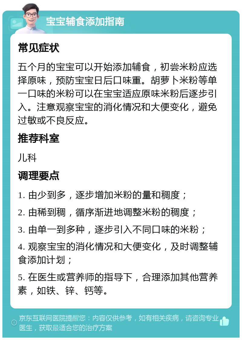 宝宝辅食添加指南 常见症状 五个月的宝宝可以开始添加辅食，初尝米粉应选择原味，预防宝宝日后口味重。胡萝卜米粉等单一口味的米粉可以在宝宝适应原味米粉后逐步引入。注意观察宝宝的消化情况和大便变化，避免过敏或不良反应。 推荐科室 儿科 调理要点 1. 由少到多，逐步增加米粉的量和稠度； 2. 由稀到稠，循序渐进地调整米粉的稠度； 3. 由单一到多种，逐步引入不同口味的米粉； 4. 观察宝宝的消化情况和大便变化，及时调整辅食添加计划； 5. 在医生或营养师的指导下，合理添加其他营养素，如铁、锌、钙等。