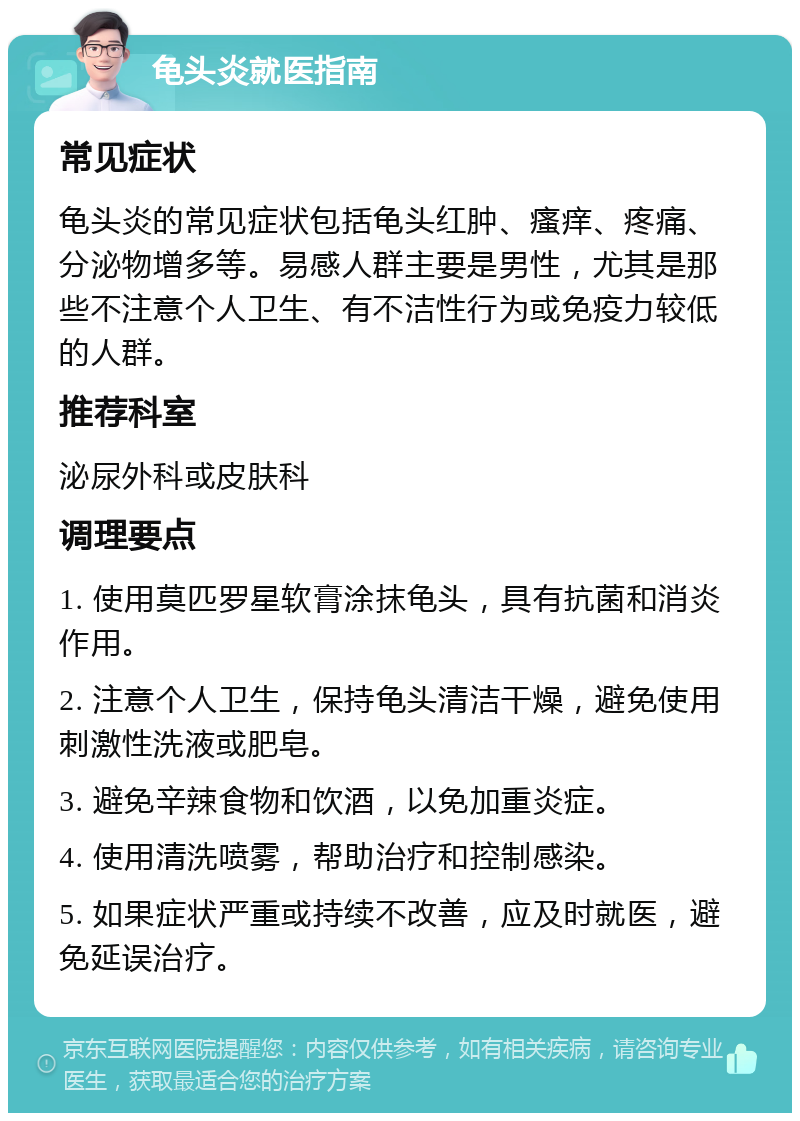 龟头炎就医指南 常见症状 龟头炎的常见症状包括龟头红肿、瘙痒、疼痛、分泌物增多等。易感人群主要是男性，尤其是那些不注意个人卫生、有不洁性行为或免疫力较低的人群。 推荐科室 泌尿外科或皮肤科 调理要点 1. 使用莫匹罗星软膏涂抹龟头，具有抗菌和消炎作用。 2. 注意个人卫生，保持龟头清洁干燥，避免使用刺激性洗液或肥皂。 3. 避免辛辣食物和饮酒，以免加重炎症。 4. 使用清洗喷雾，帮助治疗和控制感染。 5. 如果症状严重或持续不改善，应及时就医，避免延误治疗。