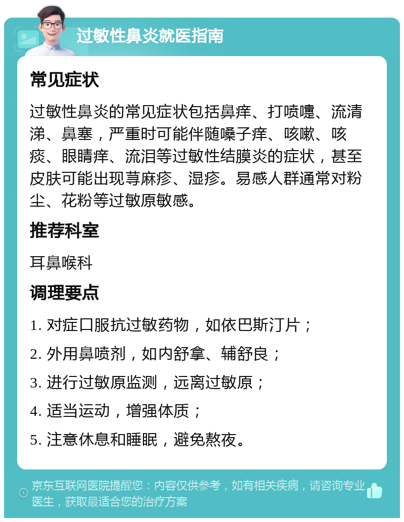 过敏性鼻炎就医指南 常见症状 过敏性鼻炎的常见症状包括鼻痒、打喷嚏、流清涕、鼻塞，严重时可能伴随嗓子痒、咳嗽、咳痰、眼睛痒、流泪等过敏性结膜炎的症状，甚至皮肤可能出现荨麻疹、湿疹。易感人群通常对粉尘、花粉等过敏原敏感。 推荐科室 耳鼻喉科 调理要点 1. 对症口服抗过敏药物，如依巴斯汀片； 2. 外用鼻喷剂，如内舒拿、辅舒良； 3. 进行过敏原监测，远离过敏原； 4. 适当运动，增强体质； 5. 注意休息和睡眠，避免熬夜。