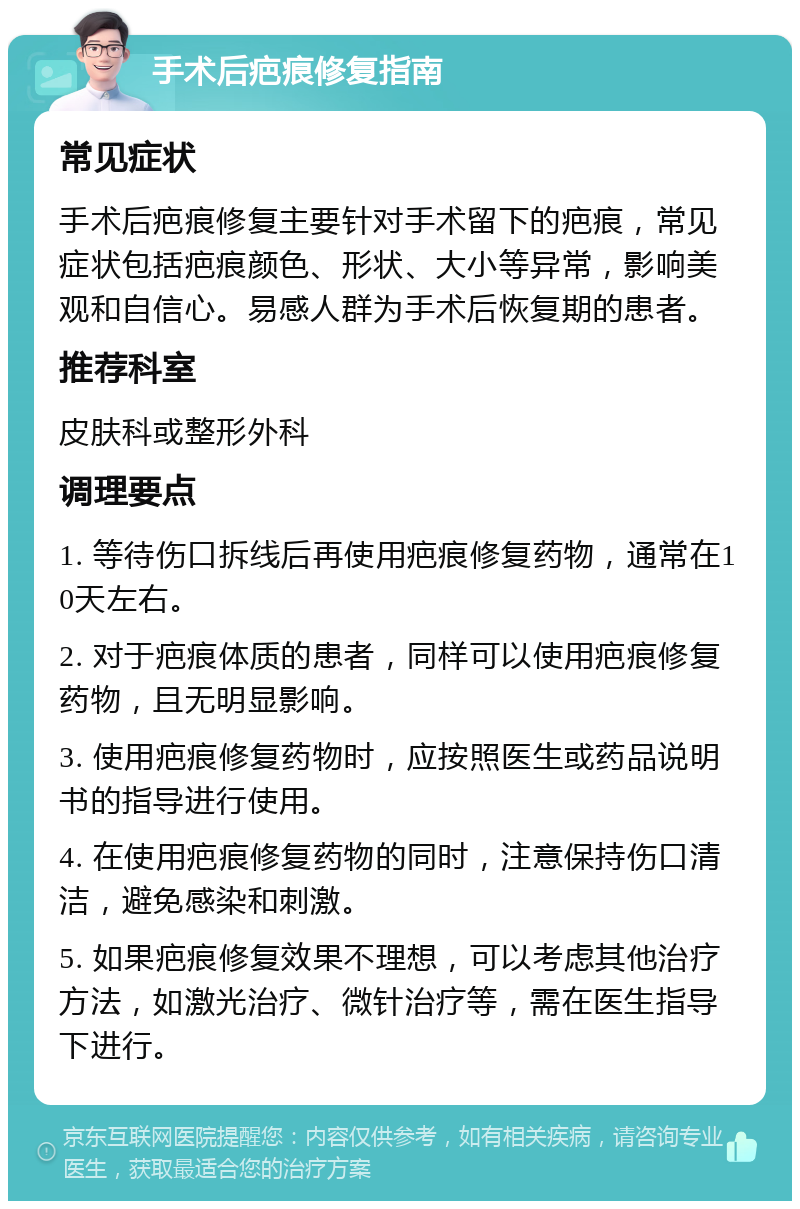 手术后疤痕修复指南 常见症状 手术后疤痕修复主要针对手术留下的疤痕，常见症状包括疤痕颜色、形状、大小等异常，影响美观和自信心。易感人群为手术后恢复期的患者。 推荐科室 皮肤科或整形外科 调理要点 1. 等待伤口拆线后再使用疤痕修复药物，通常在10天左右。 2. 对于疤痕体质的患者，同样可以使用疤痕修复药物，且无明显影响。 3. 使用疤痕修复药物时，应按照医生或药品说明书的指导进行使用。 4. 在使用疤痕修复药物的同时，注意保持伤口清洁，避免感染和刺激。 5. 如果疤痕修复效果不理想，可以考虑其他治疗方法，如激光治疗、微针治疗等，需在医生指导下进行。