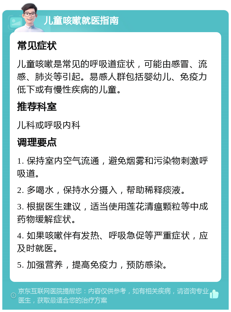 儿童咳嗽就医指南 常见症状 儿童咳嗽是常见的呼吸道症状，可能由感冒、流感、肺炎等引起。易感人群包括婴幼儿、免疫力低下或有慢性疾病的儿童。 推荐科室 儿科或呼吸内科 调理要点 1. 保持室内空气流通，避免烟雾和污染物刺激呼吸道。 2. 多喝水，保持水分摄入，帮助稀释痰液。 3. 根据医生建议，适当使用莲花清瘟颗粒等中成药物缓解症状。 4. 如果咳嗽伴有发热、呼吸急促等严重症状，应及时就医。 5. 加强营养，提高免疫力，预防感染。