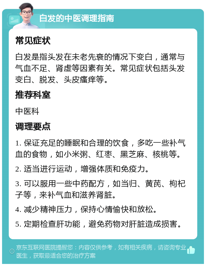 白发的中医调理指南 常见症状 白发是指头发在未老先衰的情况下变白，通常与气血不足、肾虚等因素有关。常见症状包括头发变白、脱发、头皮瘙痒等。 推荐科室 中医科 调理要点 1. 保证充足的睡眠和合理的饮食，多吃一些补气血的食物，如小米粥、红枣、黑芝麻、核桃等。 2. 适当进行运动，增强体质和免疫力。 3. 可以服用一些中药配方，如当归、黄芪、枸杞子等，来补气血和滋养肾脏。 4. 减少精神压力，保持心情愉快和放松。 5. 定期检查肝功能，避免药物对肝脏造成损害。