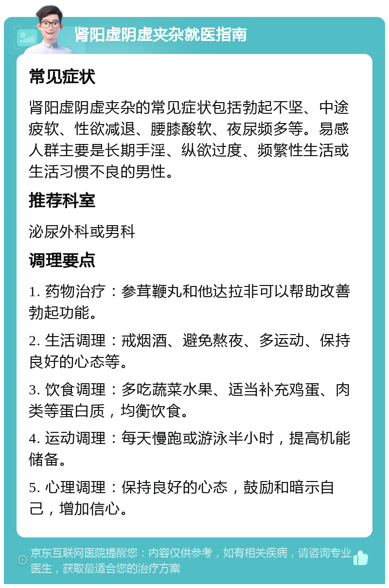 肾阳虚阴虚夹杂就医指南 常见症状 肾阳虚阴虚夹杂的常见症状包括勃起不坚、中途疲软、性欲减退、腰膝酸软、夜尿频多等。易感人群主要是长期手淫、纵欲过度、频繁性生活或生活习惯不良的男性。 推荐科室 泌尿外科或男科 调理要点 1. 药物治疗：参茸鞭丸和他达拉非可以帮助改善勃起功能。 2. 生活调理：戒烟酒、避免熬夜、多运动、保持良好的心态等。 3. 饮食调理：多吃蔬菜水果、适当补充鸡蛋、肉类等蛋白质，均衡饮食。 4. 运动调理：每天慢跑或游泳半小时，提高机能储备。 5. 心理调理：保持良好的心态，鼓励和暗示自己，增加信心。