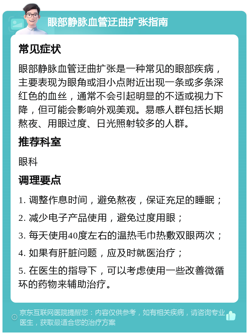 眼部静脉血管迂曲扩张指南 常见症状 眼部静脉血管迂曲扩张是一种常见的眼部疾病，主要表现为眼角或泪小点附近出现一条或多条深红色的血丝，通常不会引起明显的不适或视力下降，但可能会影响外观美观。易感人群包括长期熬夜、用眼过度、日光照射较多的人群。 推荐科室 眼科 调理要点 1. 调整作息时间，避免熬夜，保证充足的睡眠； 2. 减少电子产品使用，避免过度用眼； 3. 每天使用40度左右的温热毛巾热敷双眼两次； 4. 如果有肝脏问题，应及时就医治疗； 5. 在医生的指导下，可以考虑使用一些改善微循环的药物来辅助治疗。