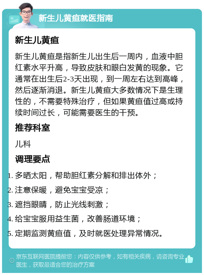 新生儿黄疸就医指南 新生儿黄疸 新生儿黄疸是指新生儿出生后一周内，血液中胆红素水平升高，导致皮肤和眼白发黄的现象。它通常在出生后2-3天出现，到一周左右达到高峰，然后逐渐消退。新生儿黄疸大多数情况下是生理性的，不需要特殊治疗，但如果黄疸值过高或持续时间过长，可能需要医生的干预。 推荐科室 儿科 调理要点 多晒太阳，帮助胆红素分解和排出体外； 注意保暖，避免宝宝受凉； 遮挡眼睛，防止光线刺激； 给宝宝服用益生菌，改善肠道环境； 定期监测黄疸值，及时就医处理异常情况。