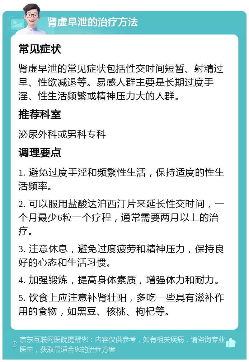 肾虚早泄的治疗方法 常见症状 肾虚早泄的常见症状包括性交时间短暂、射精过早、性欲减退等。易感人群主要是长期过度手淫、性生活频繁或精神压力大的人群。 推荐科室 泌尿外科或男科专科 调理要点 1. 避免过度手淫和频繁性生活，保持适度的性生活频率。 2. 可以服用盐酸达泊西汀片来延长性交时间，一个月最少6粒一个疗程，通常需要两月以上的治疗。 3. 注意休息，避免过度疲劳和精神压力，保持良好的心态和生活习惯。 4. 加强锻炼，提高身体素质，增强体力和耐力。 5. 饮食上应注意补肾壮阳，多吃一些具有滋补作用的食物，如黑豆、核桃、枸杞等。