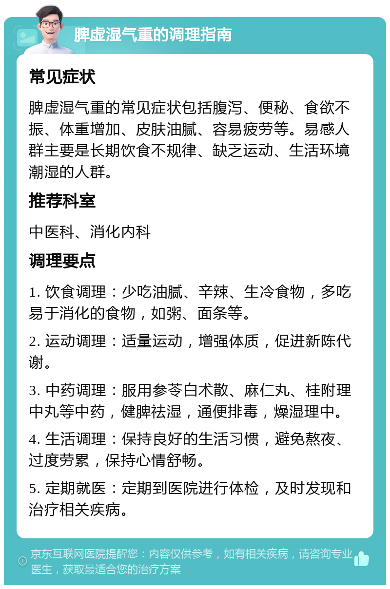 脾虚湿气重的调理指南 常见症状 脾虚湿气重的常见症状包括腹泻、便秘、食欲不振、体重增加、皮肤油腻、容易疲劳等。易感人群主要是长期饮食不规律、缺乏运动、生活环境潮湿的人群。 推荐科室 中医科、消化内科 调理要点 1. 饮食调理：少吃油腻、辛辣、生冷食物，多吃易于消化的食物，如粥、面条等。 2. 运动调理：适量运动，增强体质，促进新陈代谢。 3. 中药调理：服用参苓白术散、麻仁丸、桂附理中丸等中药，健脾祛湿，通便排毒，燥湿理中。 4. 生活调理：保持良好的生活习惯，避免熬夜、过度劳累，保持心情舒畅。 5. 定期就医：定期到医院进行体检，及时发现和治疗相关疾病。