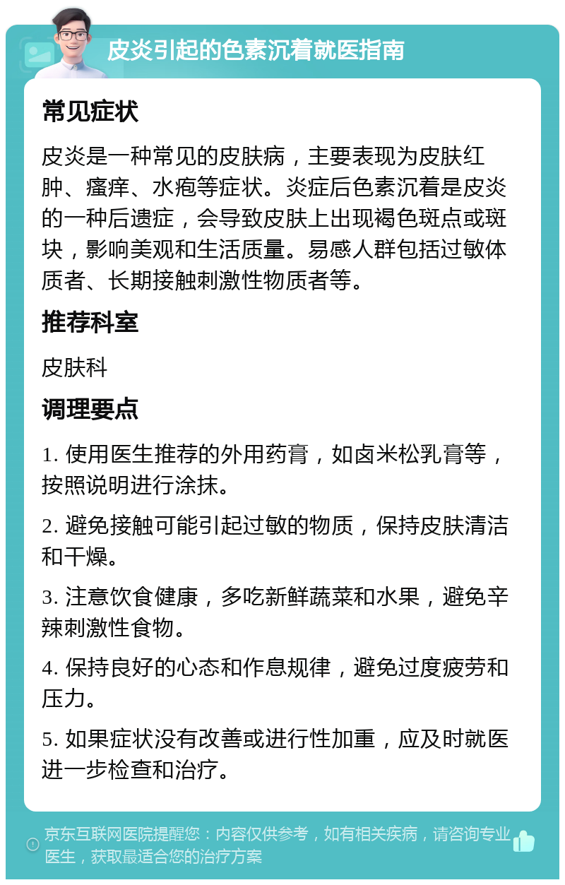 皮炎引起的色素沉着就医指南 常见症状 皮炎是一种常见的皮肤病，主要表现为皮肤红肿、瘙痒、水疱等症状。炎症后色素沉着是皮炎的一种后遗症，会导致皮肤上出现褐色斑点或斑块，影响美观和生活质量。易感人群包括过敏体质者、长期接触刺激性物质者等。 推荐科室 皮肤科 调理要点 1. 使用医生推荐的外用药膏，如卤米松乳膏等，按照说明进行涂抹。 2. 避免接触可能引起过敏的物质，保持皮肤清洁和干燥。 3. 注意饮食健康，多吃新鲜蔬菜和水果，避免辛辣刺激性食物。 4. 保持良好的心态和作息规律，避免过度疲劳和压力。 5. 如果症状没有改善或进行性加重，应及时就医进一步检查和治疗。