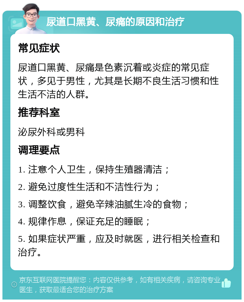 尿道口黑黄、尿痛的原因和治疗 常见症状 尿道口黑黄、尿痛是色素沉着或炎症的常见症状，多见于男性，尤其是长期不良生活习惯和性生活不洁的人群。 推荐科室 泌尿外科或男科 调理要点 1. 注意个人卫生，保持生殖器清洁； 2. 避免过度性生活和不洁性行为； 3. 调整饮食，避免辛辣油腻生冷的食物； 4. 规律作息，保证充足的睡眠； 5. 如果症状严重，应及时就医，进行相关检查和治疗。